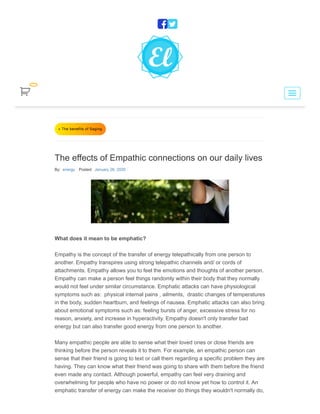 « The benefits of Saging
The effects of Empathic connections on our daily lives
By: energy Posted: January 26, 2020
What does it mean to be emphatic?
Empathy is the concept of the transfer of energy telepathically from one person to
another. Empathy transpires using strong telepathic channels and/ or cords of
attachments. Empathy allows you to feel the emotions and thoughts of another person.
Empathy can make a person feel things randomly within their body that they normally
would not feel under similar circumstance. Emphatic attacks can have physiological
symptoms such as: physical internal pains , ailments, drastic changes of temperatures
in the body, sudden heartburn, and feelings of nausea. Emphatic attacks can also bring
about emotional symptoms such as: feeling bursts of anger, excessive stress for no
reason, anxiety, and increase in hyperactivity. Empathy doesn't only transfer bad
energy but can also transfer good energy from one person to another.
Many empathic people are able to sense what their loved ones or close friends are
thinking before the person reveals it to them. For example, an empathic person can
sense that their friend is going to text or call them regarding a specific problem they are
having. They can know what their friend was going to share with them before the friend
even made any contact. Although powerful, empathy can feel very draining and
overwhelming for people who have no power or do not know yet how to control it. An
emphatic transfer of energy can make the receiver do things they wouldn't normally do,


 