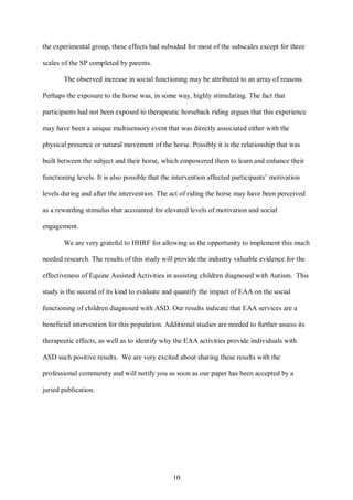 10
the experimental group, these effects had subsided for most of the subscales except for three
scales of the SP completed by parents.
The observed increase in social functioning may be attributed to an array of reasons.
Perhaps the exposure to the horse was, in some way, highly stimulating. The fact that
participants had not been exposed to therapeutic horseback riding argues that this experience
may have been a unique multisensory event that was directly associated either with the
physical presence or natural movement of the horse. Possibly it is the relationship that was
built between the subject and their horse, which empowered them to learn and enhance their
functioning levels. It is also possible that the intervention affected participants’ motivation
levels during and after the intervention. The act of riding the horse may have been perceived
as a rewarding stimulus that accounted for elevated levels of motivation and social
engagement.
We are very grateful to HHRF for allowing us the opportunity to implement this much
needed research. The results of this study will provide the industry valuable evidence for the
effectiveness of Equine Assisted Activities in assisting children diagnosed with Autism. This
study is the second of its kind to evaluate and quantify the impact of EAA on the social
functioning of children diagnosed with ASD. Our results indicate that EAA services are a
beneficial intervention for this population. Additional studies are needed to further assess its
therapeutic effects, as well as to identify why the EAA activities provide individuals with
ASD such positive results. We are very excited about sharing these results with the
professional community and will notify you as soon as our paper has been accepted by a
juried publication.
 