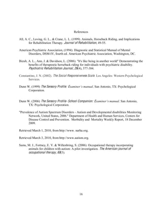 16
References
All, A. C., Loving, G. L., & Crane, L. L. (1999). Animals, Horseback Riding, and Implications
for Rehabilitation Therapy. Journal of Rehabilitation, 49-55.
American Psychiatric Association, (1994). Diagnostic and Statistical Manual of Mental
Disorders, DSM-IV, fourth ed. American Psychiatric Association, Washington, DC.
Bizub, A. L., Ann, J. & Davidson, L. (2006). "It's like being in another world" Demonstrating the
benefits of therapeutic horseback riding for individuals with psychiatric disability.
Psychiatric Rehabilitation Journal, 26(4), 377-384.
Constantino, J. N. (2002). The Social Responsiveness Scale. Los Angeles: Western Psychological
Services.
Dunn W. (1999) The Sensory Profile: Examiner’s manual. San Antonio, TX: Psychological
Corporation.
Dunn W. (2006) The Sensory Profile- School Companion: Examiner’s manual. San Antonio,
TX: Psychological Corporation.
"Prevalence of Autism Spectrum Disorders - Autism and Developmental disabilities Monitoring
Network, United States, 2006." Department of Health and Human Services, Centers for
Disease Control and Prevention. Morbidity and Mortality Weekly Report, 18 December
2009.
Retrieved March 1, 2010, from http://www. narha.org.
Retrieved March 3, 2010, from http://www.autism.org.
Sams, M. J., Fortney, E. V. & Willenbring, S. (2006). Occupational therapy incorporating
animals for children with autism: A pilot investigation. The American journal of
occupational therapy, 60(3).
 