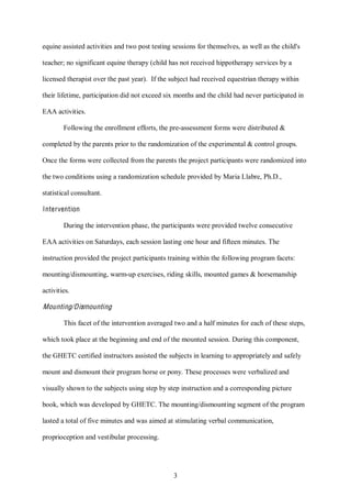 3
equine assisted activities and two post testing sessions for themselves, as well as the child's
teacher; no significant equine therapy (child has not received hippotherapy services by a
licensed therapist over the past year). If the subject had received equestrian therapy within
their lifetime, participation did not exceed six months and the child had never participated in
EAA activities.
Following the enrollment efforts, the pre-assessment forms were distributed &
completed by the parents prior to the randomization of the experimental & control groups.
Once the forms were collected from the parents the project participants were randomized into
the two conditions using a randomization schedule provided by Maria Llabre, Ph.D.,
statistical consultant.
Intervention
During the intervention phase, the participants were provided twelve consecutive
EAA activities on Saturdays, each session lasting one hour and fifteen minutes. The
instruction provided the project participants training within the following program facets:
mounting/dismounting, warm-up exercises, riding skills, mounted games & horsemanship
activities.
Mounting/Dismounting
This facet of the intervention averaged two and a half minutes for each of these steps,
which took place at the beginning and end of the mounted session. During this component,
the GHETC certified instructors assisted the subjects in learning to appropriately and safely
mount and dismount their program horse or pony. These processes were verbalized and
visually shown to the subjects using step by step instruction and a corresponding picture
book, which was developed by GHETC. The mounting/dismounting segment of the program
lasted a total of five minutes and was aimed at stimulating verbal communication,
proprioception and vestibular processing.
 