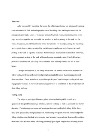 4
Exercises
After successfully mounting the horse, the subjects performed ten minutes of warm-up
exercises to stretch their bodies in preparation of the riding class. During each session, the
participants executed a series of exercises: arm circles, trunk twists, maintaining two-point,
yoga stretches, opposite and same side toe touches, as well as posting at the walk. As the
weeks progressed, so did the difficulty of the movements. For example, during the beginning
weeks on the intervention, we asked the participants to perform arm circle exercises and
posting at the walk as separate exercises. As the subjects balance and coordination improved,
we incorporated posting at the walk while performing arm circles, as well as holding two
point with one hand out, until they could maintain their stability without the use of their
hands.
Through the direction of the riding instructors, the trained side walkers provided the
riders verbal, modeling and/or physical prompts as needed to assist them in acquisition of
these exercises. These procedures targeted the participants’ vestibular processing while also
engaging the subjects in physically demanding exercises to assist them in the development of
their riding abilities.
Riding Skills
The subjects participated in twenty-five minutes of riding skills, which were
specifically designed to encourage attention, sensory seeking, as well as gross and fine motor
domains. Participants were instructed how to perform various English riding skills: direct
rein, open guided rein, changing direction, maintaining two-point position, and use of proper
riding aids (leg, seat, hand & voice or using sign language), upward and downward transitions
(halt/walk/trot, trot/walk/halt), schooling patterns (figure eight, serpentine & tracking across
 