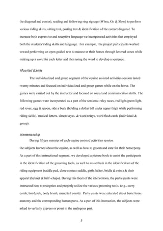 5
the diagonal and center), reading and following ring signage (Whoa, Go & Slow) to perform
various riding skills, sitting trot, posting trot & identification of the correct diagonal. To
increase both expressive and receptive language we incorporated activities that employed
both the students' riding skills and language. For example, the project participants worked
toward performing an open guided rein to maneuver their horses through lettered cones while
making up a word for each letter and then using the word to develop a sentence.
Mounted Games
The individualized and group segment of the equine assisted activities session lasted
twenty minutes and focused on individualized and group games while on the horse. The
games were carried out by the instructor and focused on social and communication skills. The
following games were incorporated as a part of the sessions: relay races, red light/green light,
red rover, egg & spoon, ride a buck (holding a dollar bill under upper thigh while performing
riding skills), musical letters, simon sayes, & word relays, word flash cards (individual &
group).
Horsemanship
During fifteen minutes of each equine assisted activities session
the subjects learned about the equine, as well as how to groom and care for their horse/pony.
As a part of this instructional segment, we developed a picture book to assist the participants
in the identification of the grooming tools, as well to assist them in the identification of the
riding equipment (saddle pad, close contact saddle, girth, halter, bridle & reins) & their
apparel (helmet & half -chaps). During this facet of the intervention, the participants were
instructed how to recognize and properly utilize the various grooming tools, (e.g., curry
comb, hoof pick, body brush, mane/tail comb). Participants were educated about basic horse
anatomy and the corresponding human parts. As a part of this instruction, the subjects were
asked to verbally express or point to the analogous part.
 