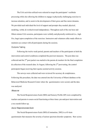 6
The EAA activities utilized were selected to target the participants’ vestibular
processing while also allowing the children to engage in physically challenging exercises to
increase attention, and to assist in the development of their gross and fine motor domains.
We provided each individual the level of support and prompts they needed: physical,
modeling, verbal, & worked toward independence. Throughout each of the one hour and
fifteen minute EAA sessions, participants were verbally and physically reinforced (i.e., high
five, hugs) upon completion of the exercises. Instructors and volunteers alike made efforts to
maintain eye contact with all participants during the sessions.
Outcome Testing
Following the twelve week period, parents and teachers of the participants in both the
intervention and control conditions completed the post-test measures. The post data was
collected and the 2nd
post packet was mailed to the parents & teachers for the final completion
& collection of the research data. In August, following the 2nd
post-testing, the control
participants began receiving their equine assisted activity sessions.
The surveys were collected and were reviewed for accuracy & completeness.
Following this procedure, the data was entered into the University of Miami database at the
Behavioral Medicine Research Center where the questionnaires were scored, and the data
was analyzed.
Measures
The Social Responsiveness Scale (SRS) and Sensory Profile (SP) were completed by
teachers and parents to assess social functioning at three times: pre-and-post intervention and
a two month follow-up.
Social Responsiveness Scale
The Social Responsiveness Scale (SRS) (Constantino, 2002) is a 65-item
questionnaire that measures the severity of autism spectrum disorder symptoms. Raw scores
 