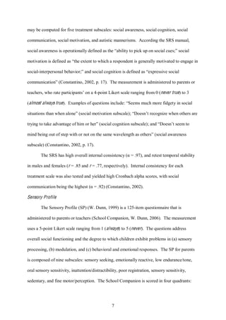 7
may be computed for five treatment subscales: social awareness, social cognition, social
communication, social motivation, and autistic mannerisms. According the SRS manual,
social awareness is operationally defined as the “ability to pick up on social cues;” social
motivation is defined as “the extent to which a respondent is generally motivated to engage in
social-interpersonal behavior;” and social cognition is defined as “expressive social
communication” (Constantino, 2002, p. 17). The measurement is administered to parents or
teachers, who rate participants’ on a 4-point Likert scale ranging from 0 (never true) to 3
(almost always true). Examples of questions include: “Seems much more fidgety in social
situations than when alone” (social motivation subscale); “Doesn’t recognize when others are
trying to take advantage of him or her” (social cognition subscale); and “Doesn’t seem to
mind being out of step with or not on the same wavelength as others” (social awareness
subscale) (Constantino, 2002, p. 17).
The SRS has high overall internal consistency (α = .97), and retest temporal stability
in males and females (r = .85 and r = .77, respectively). Internal consistency for each
treatment scale was also tested and yielded high Cronbach alpha scores, with social
communication being the highest (α = .92) (Constantino, 2002).
Sensory Profile
The Sensory Profile (SP) (W. Dunn, 1999) is a 125-item questionnaire that is
administered to parents or teachers (School Companion, W. Dunn, 2006). The measurement
uses a 5-point Likert scale ranging from 1 (always) to 5 (never). The questions address
overall social functioning and the degree to which children exhibit problems in (a) sensory
processing, (b) modulation, and (c) behavioral and emotional responses. The SP for parents
is composed of nine subscales: sensory seeking, emotionally reactive, low endurance/tone,
oral sensory sensitivity, inattention/distractibility, poor registration, sensory sensitivity,
sedentary, and fine motor/perception. The School Companion is scored in four quadrants:
 