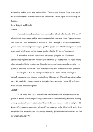 8
registration, seeking, sensitivity, and avoiding. There are also four new factor scores: need
for external supports, awareness/inattention, tolerance for sensory input, and availability for
learning.
Data Analysis and Results
Pretest
Means and standard deviations were computed for all subscales from the SRS and SP
administered to the parents and the teachers at each of the three time points (pretest, posttest,
and follow-up). This information is included in Tables 1 through 5. We first compared the
groups on their means at pretest using independent group t-tests. We then compared them at
posttest and at follow-up. All t-tests were conducted at the .05 level of significance.
A comparison between the treatment and control groups on the SP subscales
administered to parents revealed no significant difference (p> .05) between the means on any
of the subscales. Similar results were obtained when comparing the means between the two
groups at pretest for the teachers’ subscales based on the four factors and the four quadrants.
With respect to the SRS, a comparison between the treatment and control group
subscale means at pretest indicated no significant difference (p> .05) on the parent or teacher
data. We concluded that the randomization rendered the two groups comparable with respect
to the outcome measures at pretest.
Posttest
For the parent data, t-tests comparing the means between the treatment and control
groups at posttest indicated significant group differences on the following SP scales: Sensory
seeking, emotionally reactive, inattention/distractibility, and sensory sensitivity. All p’s < .05.
Group differences were not statistically significant at posttest on the following SP scales from
the parents: low endurance/tone, oral sensory sensitivity, poor registration, sedentary, and fine
motor/perceptual (p > .05).
 