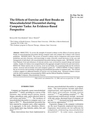 Original Article                                                                                       J. Phys. Ther. Sci.
                                                                                                       19: 151–163, 2007
The Effects of Exercise and Rest Breaks on
Musculoskeletal Discomfort during
Computer Tasks: An Evidence-Based
Perspective

RONALD DE VERA BARREDO1), KELLY MAHON2)

1)The  College of Health Sciences, Tennessee State University: 3500 Jhon A Merritt Bonlevard,
  Nashville TN 37209, USA.
2)
   The Graduate program in Physical Therapy, Arkansas State University



        Abstract. OBJECTIVE: To review the strength of research evidence on the effects of exercise and rest
        breaks on musculoskeletal discomfort during computer tasks and compare the evidence with clinical
        guidelines. SIGNIFICANCE: The review of research evidence and its comparison with current clinical
        guidelines provide clinicians with knowledge to make clinically sound decisions in the care and
        management of individuals with musculoskeletal discomfort during computer tasks. METHODS: Articles
        from Pubmed, Ovid and references of relevant articles were reviewed for research design and internal
        validity. Grades of evidence were assigned based on the aggregate strength of articles for each intervention.
        RESULTS: Fifteen articles (one on exercise, seven on rest breaks, five examining both) met the inclusion
        criteria. Exercise and rest breaks were each assigned a grade of C. CONCLUSIONS: Evidence supports
        the use of exercise and rest breaks in reducing musculoskeletal discomfort in computer tasks. The research
        evidence suggests no additional benefits of exercise over rest breaks alone. Research evidence concurs
        with the clinical guidelines recommended by OSHA and the Official Disability Guidelines.
        Key words: Computers, Musculoskeletal, Exercise

                                           (This article was submitted Nov. 13, 2006, and was accepted Jan. 18, 2007)




                    INTRODUCTION                                decrease musculoskeletal discomfort in computer
                                                                tasks. The interventions include individual,
   Computer use frequently causes musculoskeletal               organizational, and ergonomic modifications.
discomfort1–13) which, according to a survey of the             Individual interventions include routine
literature, may include muscle tension, muscle                  exercise16, 19, 20) and smoking cessation19, 21). The
fatigue, paresthesia, pain, and/or physical strain in           organizational modifications include: increased
soft tissues and bones7, 14–17). The incidence of               work task variety, decreased hours of computer use
musculoskeletal discomfort in computer users is as              per day3, 4, 21, 22), increased rest break opportunities,
high as 50%5, 18). Musculoskeletal discomfort has               and exercise opportunities11, 12, 16, 23).
been reported by computer users, either separately                Ergonomic changes to the computer workstation
or in aggregate, in the neck, shoulders, elbows,                are the most frequently employed intervention.
wrists, hands, back, legs, buttocks, ankles, feet, and          Ergonomic interventions are not sufficient for
chest3–10, 12, 13, 15).                                         completely eliminating musculoskeletal
   Many interventions have been implemented to                  discomfort7). In some cases, ergonomic
 