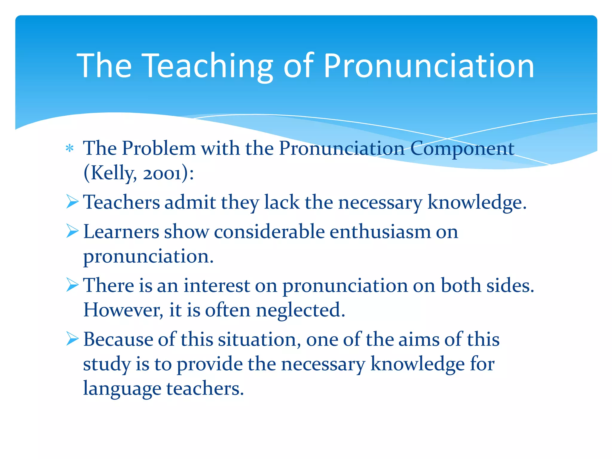 The Teaching of Pronunciation
The Problem with the Pronunciation Component
(Kelly, 2001):
 Teachers admit they lack the necessary knowledge.
 Learners show considerable enthusiasm on
pronunciation.
 There is an interest on pronunciation on both sides.
However, it is often neglected.
 Because of this situation, one of the aims of this
study is to provide the necessary knowledge for
language teachers.

 