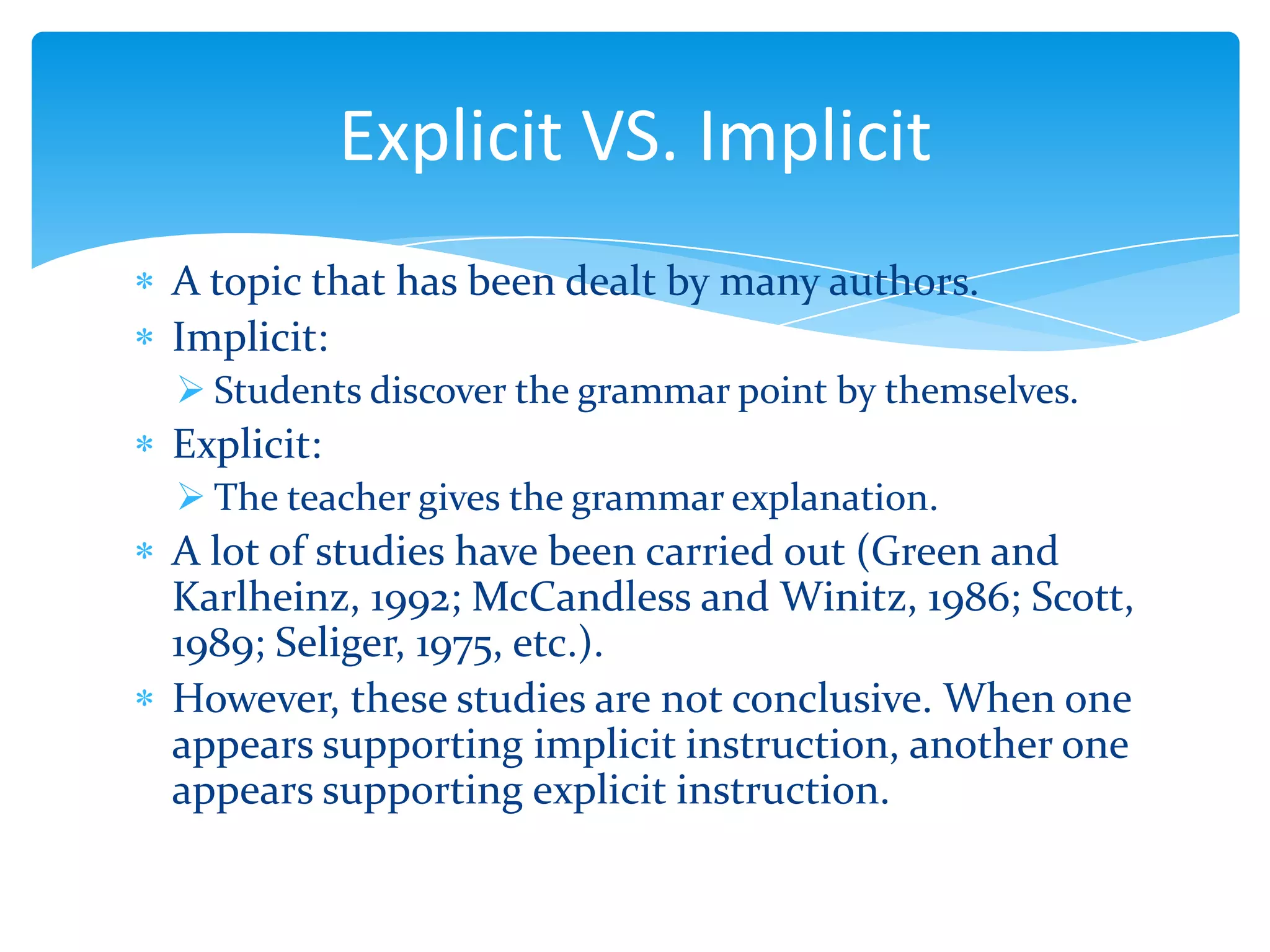 Explicit VS. Implicit
A topic that has been dealt by many authors.
Implicit:
 Students discover the grammar point by themselves.

Explicit:
 The teacher gives the grammar explanation.

A lot of studies have been carried out (Green and
Karlheinz, 1992; McCandless and Winitz, 1986; Scott,
1989; Seliger, 1975, etc.).
However, these studies are not conclusive. When one
appears supporting implicit instruction, another one
appears supporting explicit instruction.

 