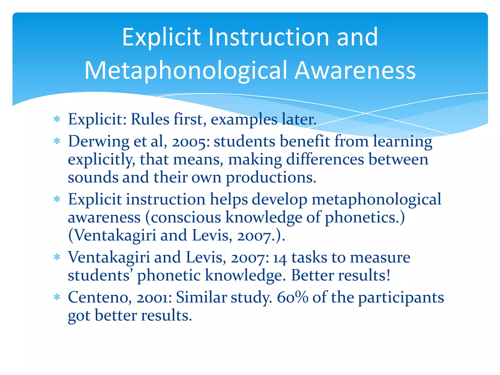 Explicit Instruction and
Metaphonological Awareness
Explicit: Rules first, examples later.
Derwing et al, 2005: students benefit from learning
explicitly, that means, making differences between
sounds and their own productions.
Explicit instruction helps develop metaphonological
awareness (conscious knowledge of phonetics.)
(Ventakagiri and Levis, 2007.).
Ventakagiri and Levis, 2007: 14 tasks to measure
students’ phonetic knowledge. Better results!
Centeno, 2001: Similar study. 60% of the participants
got better results.

 