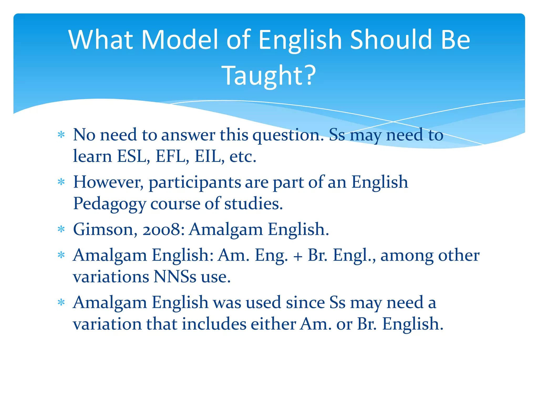 What Model of English Should Be
Taught?
No need to answer this question. Ss may need to
learn ESL, EFL, EIL, etc.
However, participants are part of an English
Pedagogy course of studies.
Gimson, 2008: Amalgam English.
Amalgam English: Am. Eng. + Br. Engl., among other
variations NNSs use.
Amalgam English was used since Ss may need a
variation that includes either Am. or Br. English.

 
