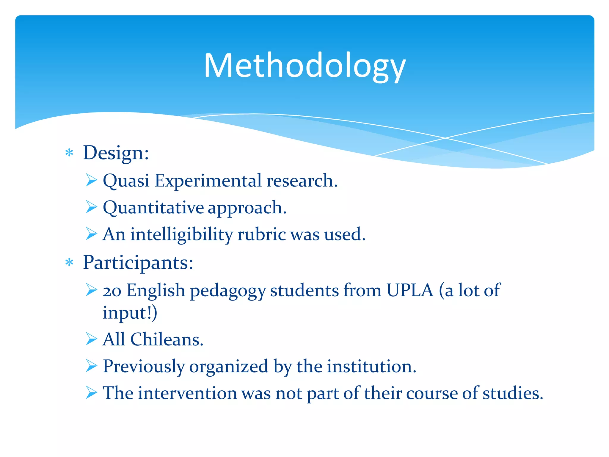 Methodology
Design:
 Quasi Experimental research.
 Quantitative approach.
 An intelligibility rubric was used.

Participants:
 20 English pedagogy students from UPLA (a lot of
input!)
 All Chileans.
 Previously organized by the institution.
 The intervention was not part of their course of studies.

 