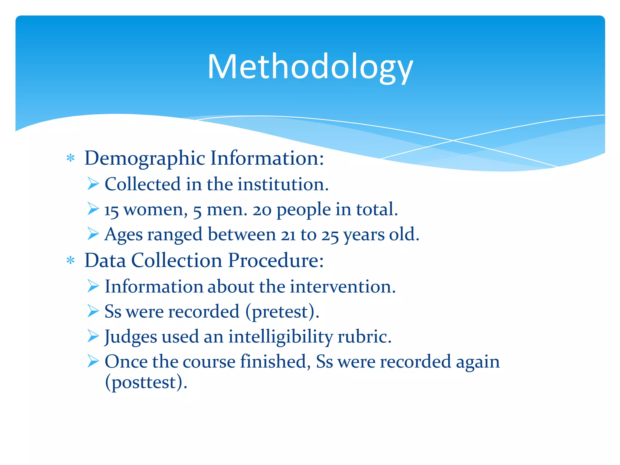 Methodology
Demographic Information:
 Collected in the institution.
 15 women, 5 men. 20 people in total.
 Ages ranged between 21 to 25 years old.

Data Collection Procedure:
 Information about the intervention.
 Ss were recorded (pretest).
 Judges used an intelligibility rubric.
 Once the course finished, Ss were recorded again
(posttest).

 