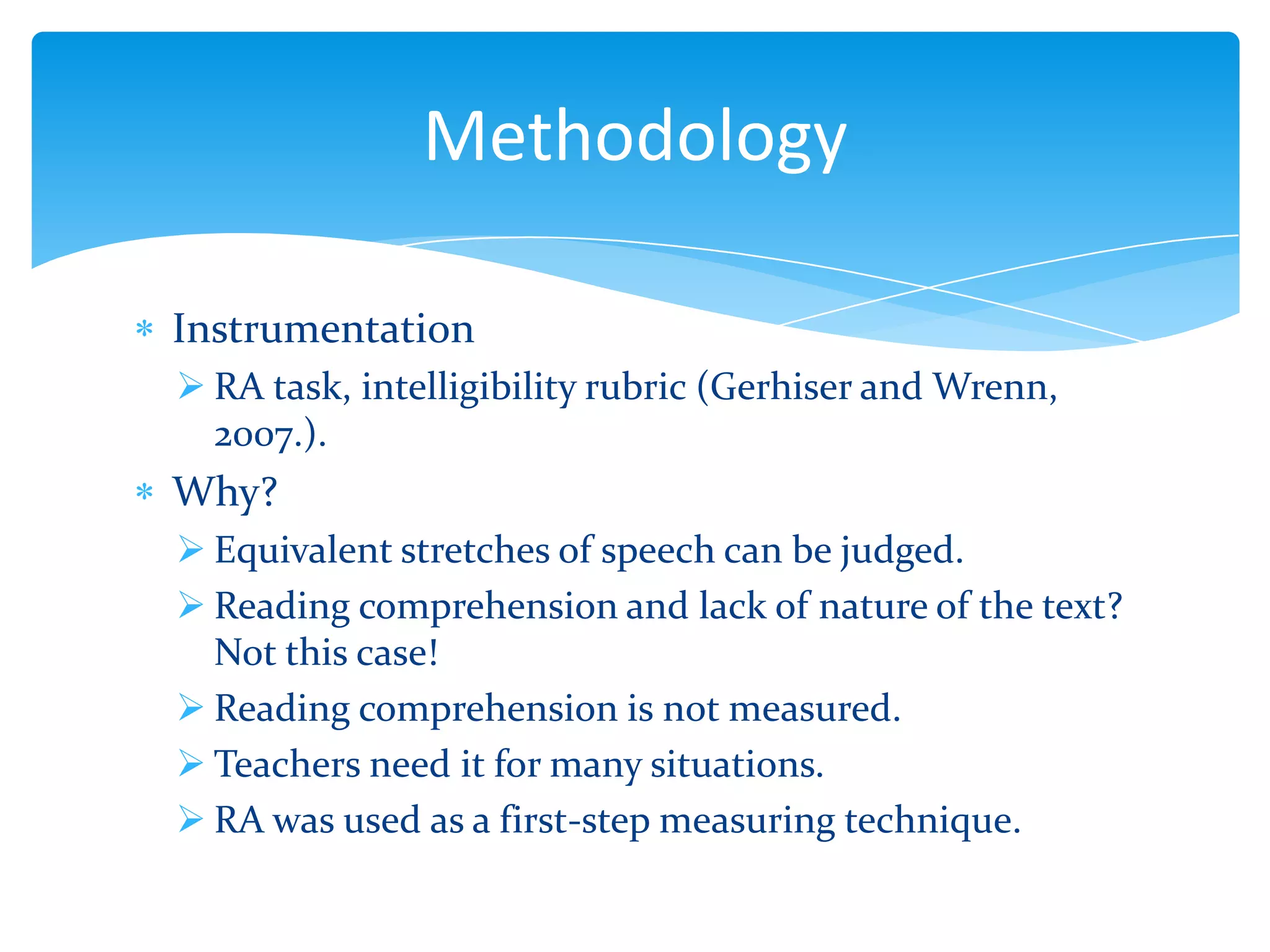 Methodology
Instrumentation
 RA task, intelligibility rubric (Gerhiser and Wrenn,
2007.).

Why?
 Equivalent stretches of speech can be judged.
 Reading comprehension and lack of nature of the text?
Not this case!
 Reading comprehension is not measured.
 Teachers need it for many situations.
 RA was used as a first-step measuring technique.

 