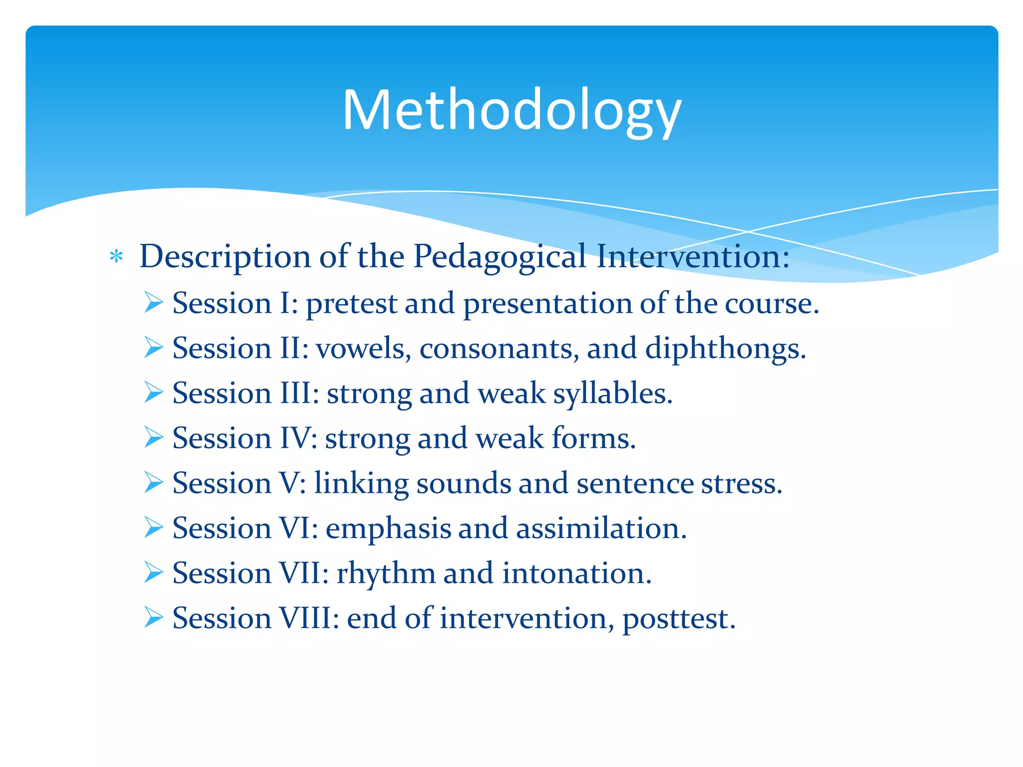 Methodology
Description of the Pedagogical Intervention:
 Session I: pretest and presentation of the course.
 Session II: vowels, consonants, and diphthongs.
 Session III: strong and weak syllables.
 Session IV: strong and weak forms.
 Session V: linking sounds and sentence stress.
 Session VI: emphasis and assimilation.
 Session VII: rhythm and intonation.
 Session VIII: end of intervention, posttest.

 