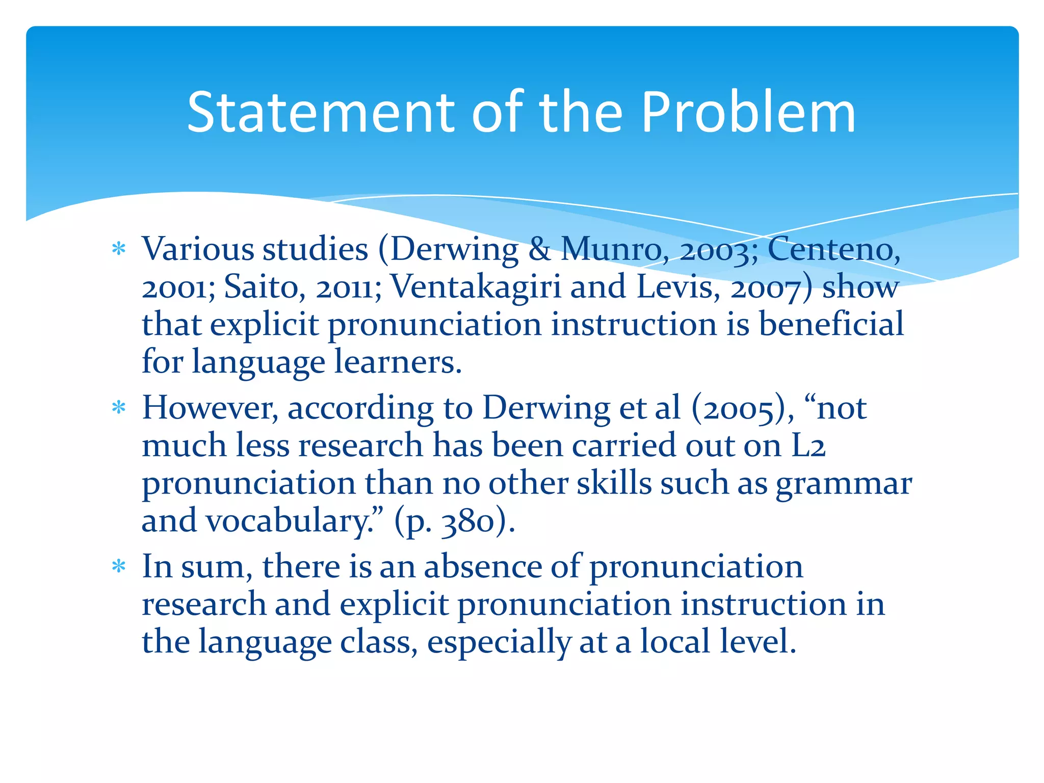 Statement of the Problem
Various studies (Derwing & Munro, 2003; Centeno,
2001; Saito, 2011; Ventakagiri and Levis, 2007) show
that explicit pronunciation instruction is beneficial
for language learners.
However, according to Derwing et al (2005), “not
much less research has been carried out on L2
pronunciation than no other skills such as grammar
and vocabulary.” (p. 380).
In sum, there is an absence of pronunciation
research and explicit pronunciation instruction in
the language class, especially at a local level.

 