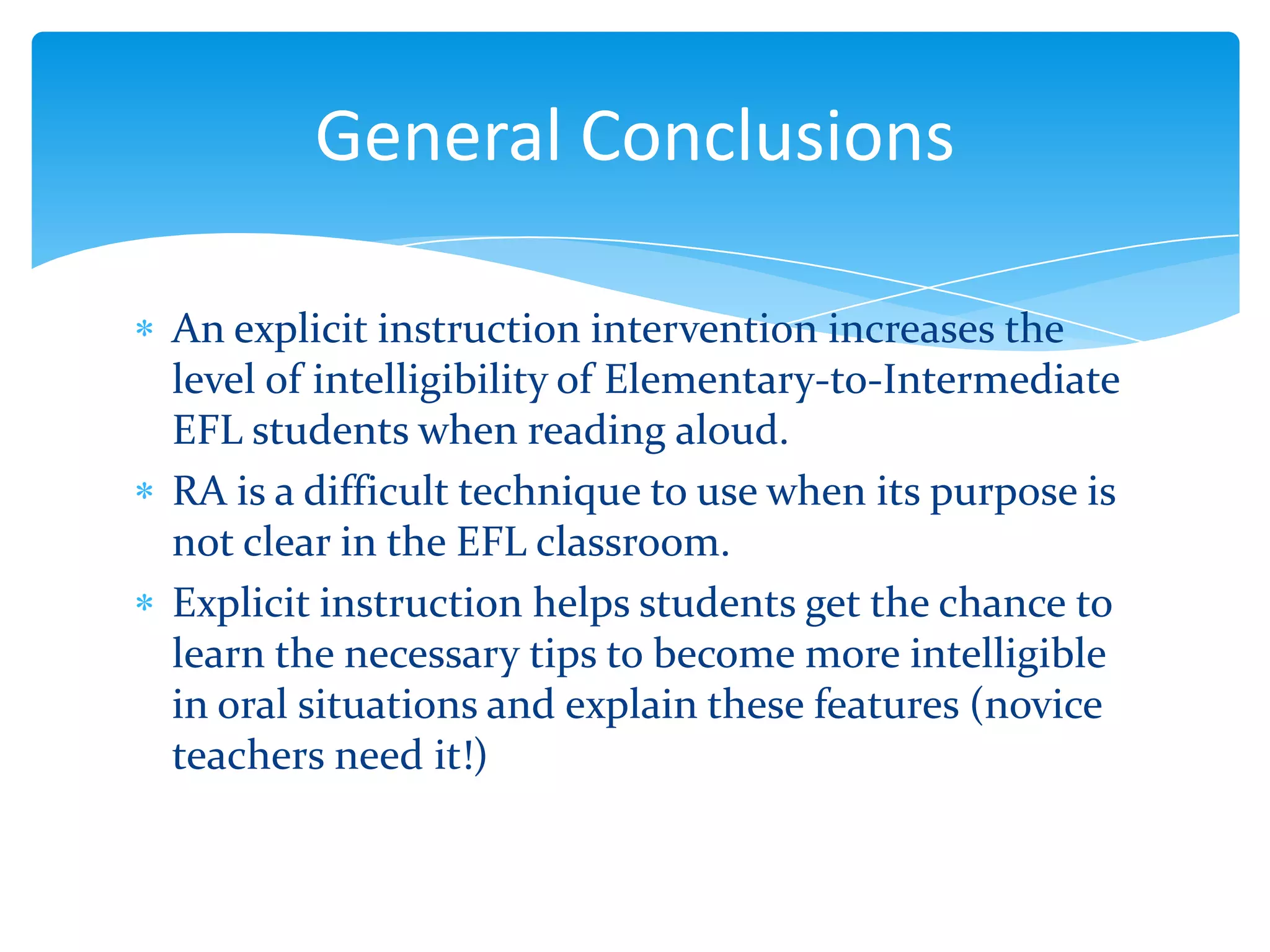 General Conclusions
An explicit instruction intervention increases the
level of intelligibility of Elementary-to-Intermediate
EFL students when reading aloud.
RA is a difficult technique to use when its purpose is
not clear in the EFL classroom.
Explicit instruction helps students get the chance to
learn the necessary tips to become more intelligible
in oral situations and explain these features (novice
teachers need it!)

 