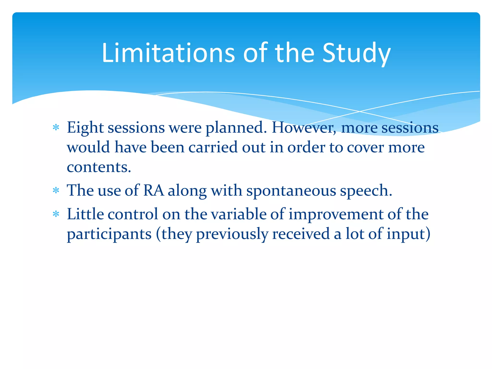 Limitations of the Study
Eight sessions were planned. However, more sessions
would have been carried out in order to cover more
contents.
The use of RA along with spontaneous speech.
Little control on the variable of improvement of the
participants (they previously received a lot of input)

 