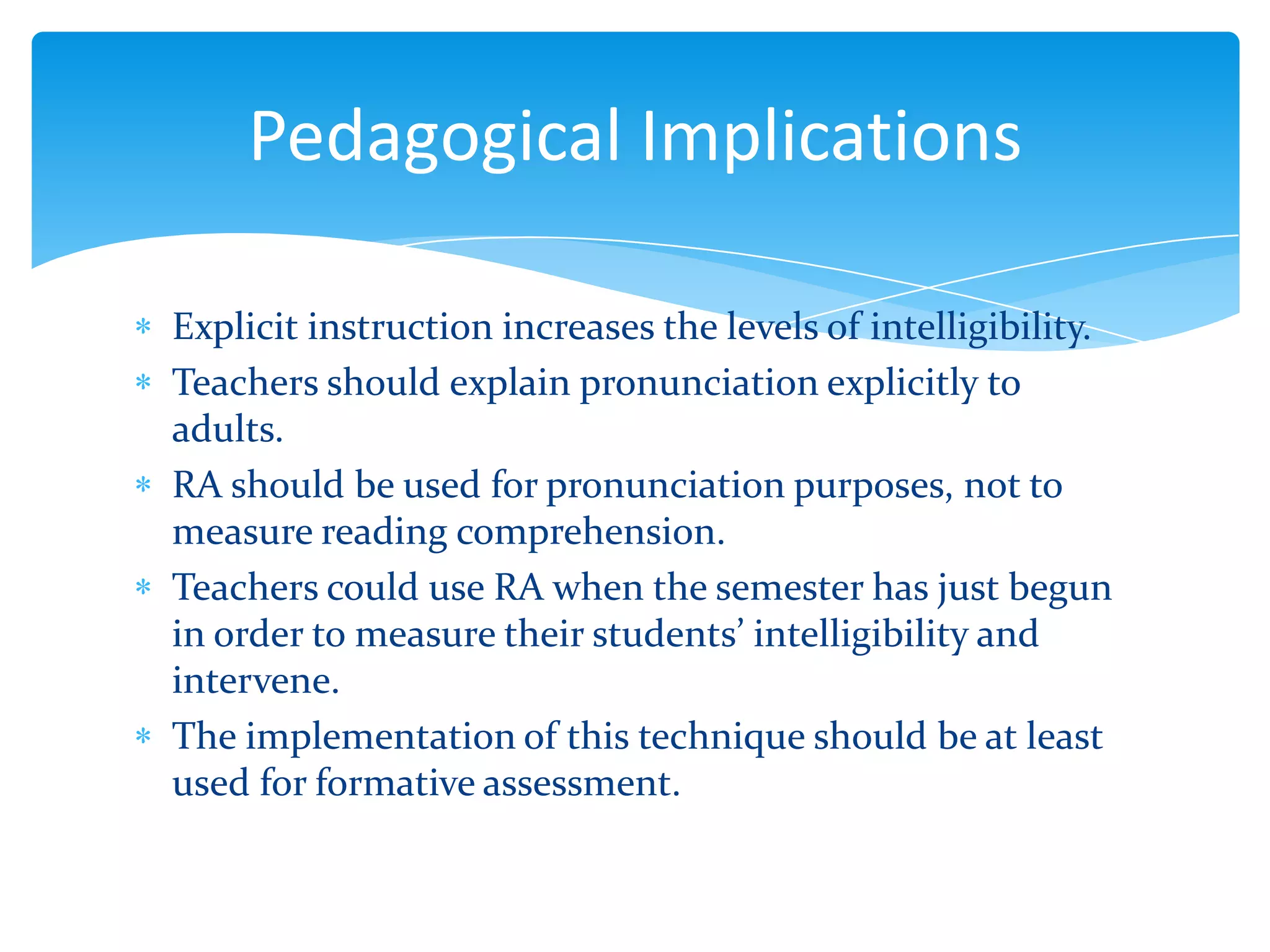 Pedagogical Implications
Explicit instruction increases the levels of intelligibility.
Teachers should explain pronunciation explicitly to
adults.
RA should be used for pronunciation purposes, not to
measure reading comprehension.
Teachers could use RA when the semester has just begun
in order to measure their students’ intelligibility and
intervene.
The implementation of this technique should be at least
used for formative assessment.

 