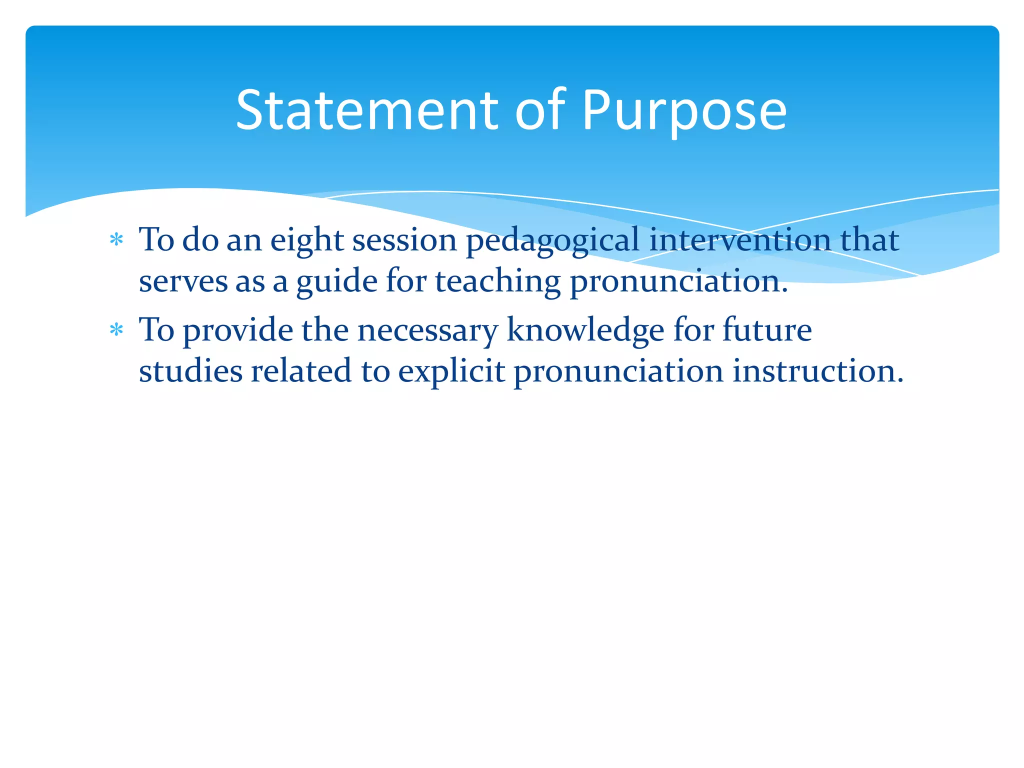 Statement of Purpose
To do an eight session pedagogical intervention that
serves as a guide for teaching pronunciation.
To provide the necessary knowledge for future
studies related to explicit pronunciation instruction.

 