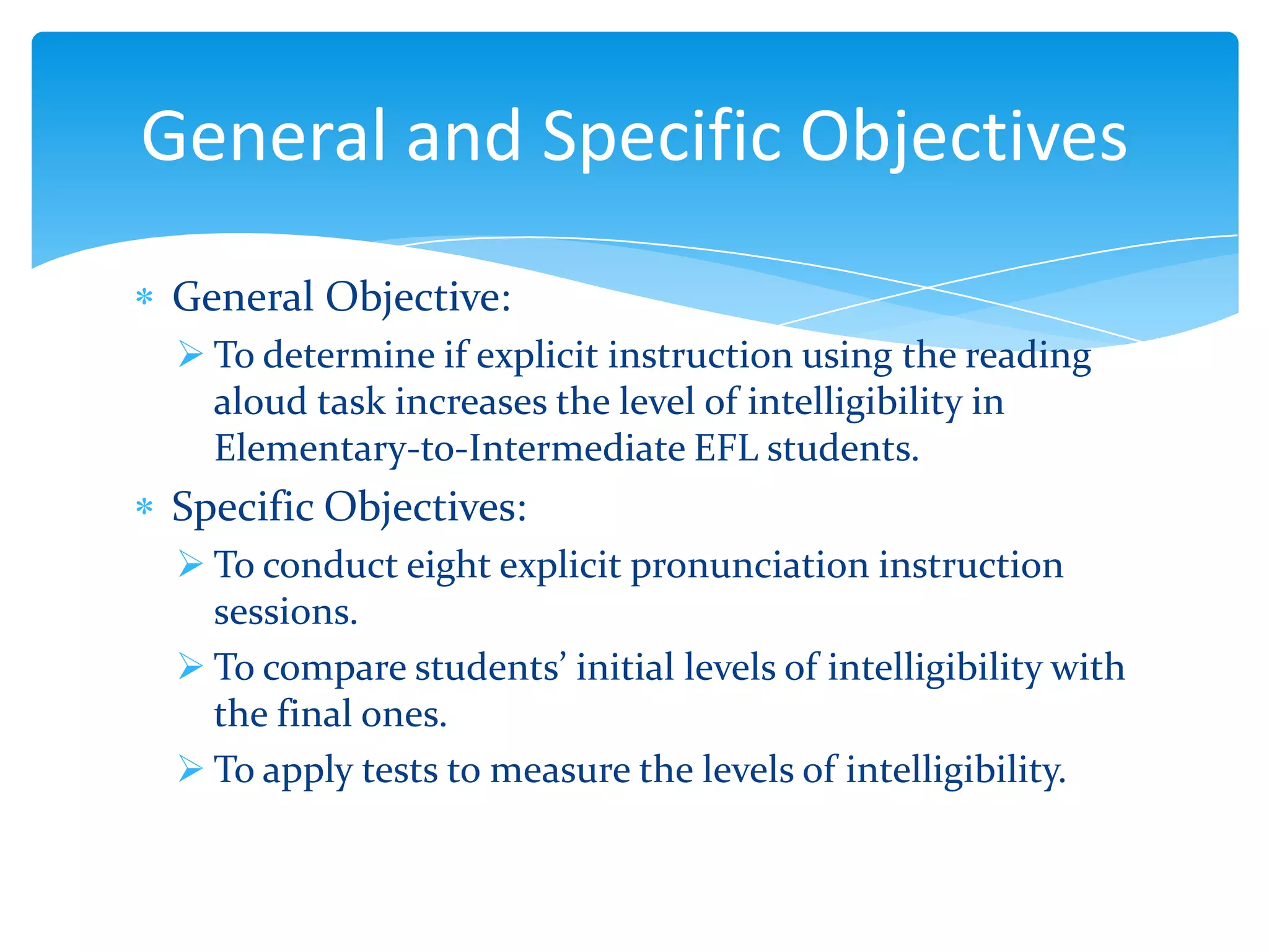General and Specific Objectives
General Objective:
 To determine if explicit instruction using the reading
aloud task increases the level of intelligibility in
Elementary-to-Intermediate EFL students.

Specific Objectives:
 To conduct eight explicit pronunciation instruction
sessions.
 To compare students’ initial levels of intelligibility with
the final ones.
 To apply tests to measure the levels of intelligibility.

 