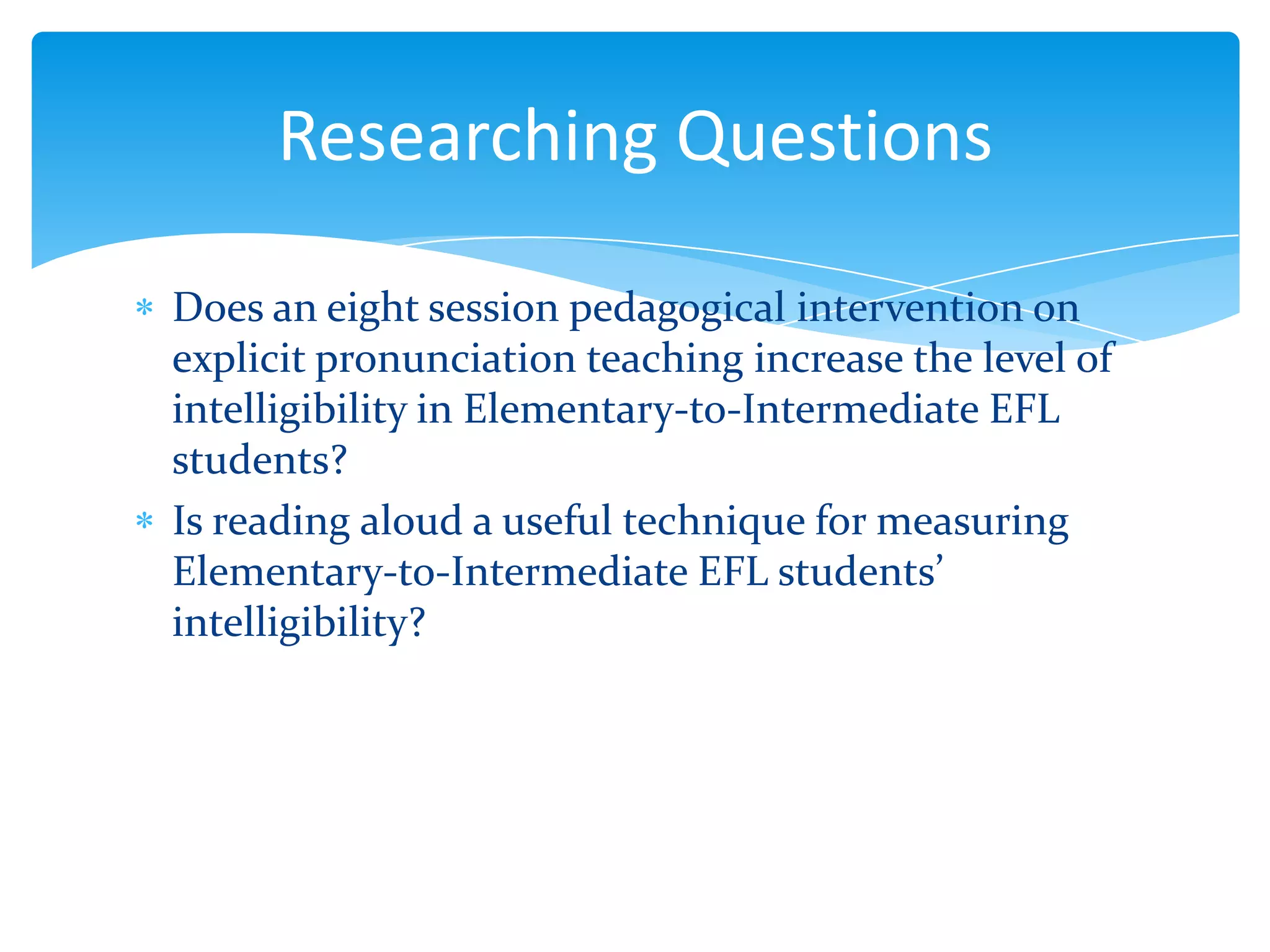 Researching Questions
Does an eight session pedagogical intervention on
explicit pronunciation teaching increase the level of
intelligibility in Elementary-to-Intermediate EFL
students?
Is reading aloud a useful technique for measuring
Elementary-to-Intermediate EFL students’
intelligibility?

 