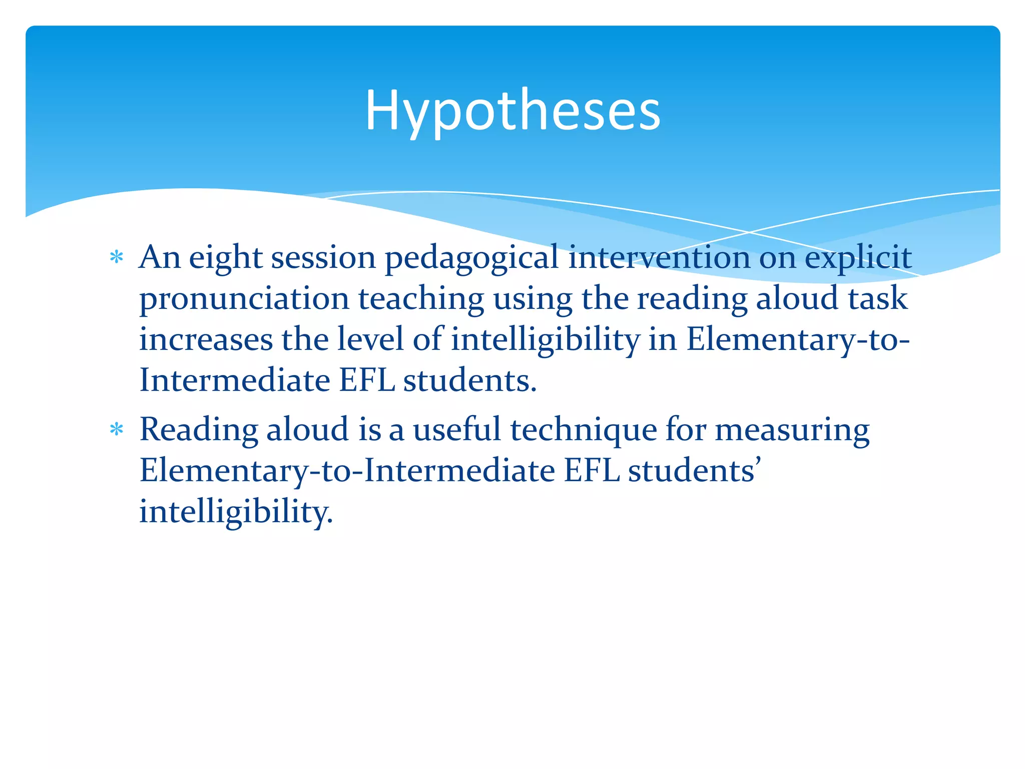 Hypotheses
An eight session pedagogical intervention on explicit
pronunciation teaching using the reading aloud task
increases the level of intelligibility in Elementary-toIntermediate EFL students.
Reading aloud is a useful technique for measuring
Elementary-to-Intermediate EFL students’
intelligibility.

 