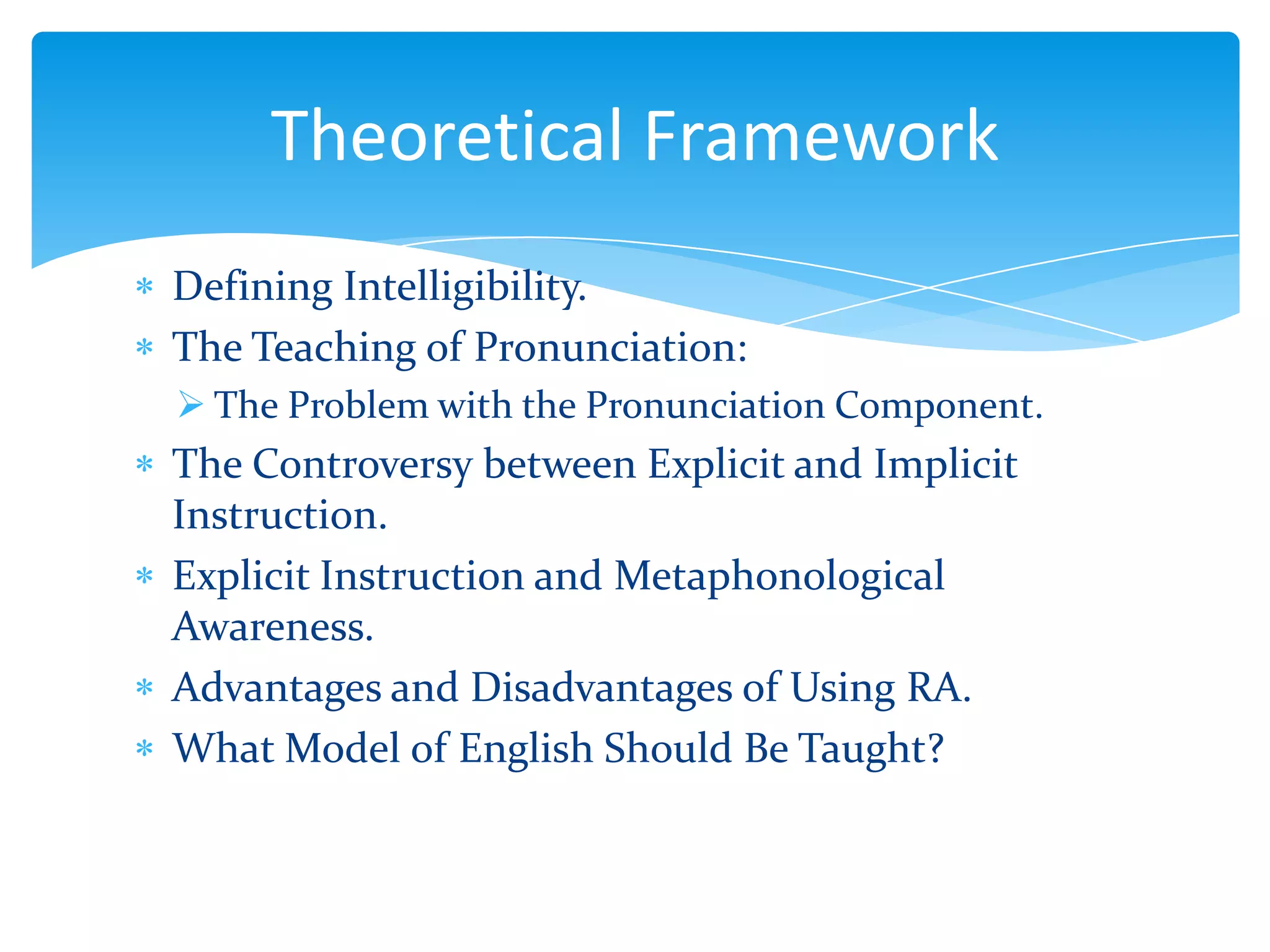 Theoretical Framework
Defining Intelligibility.
The Teaching of Pronunciation:
 The Problem with the Pronunciation Component.

The Controversy between Explicit and Implicit
Instruction.
Explicit Instruction and Metaphonological
Awareness.
Advantages and Disadvantages of Using RA.
What Model of English Should Be Taught?

 