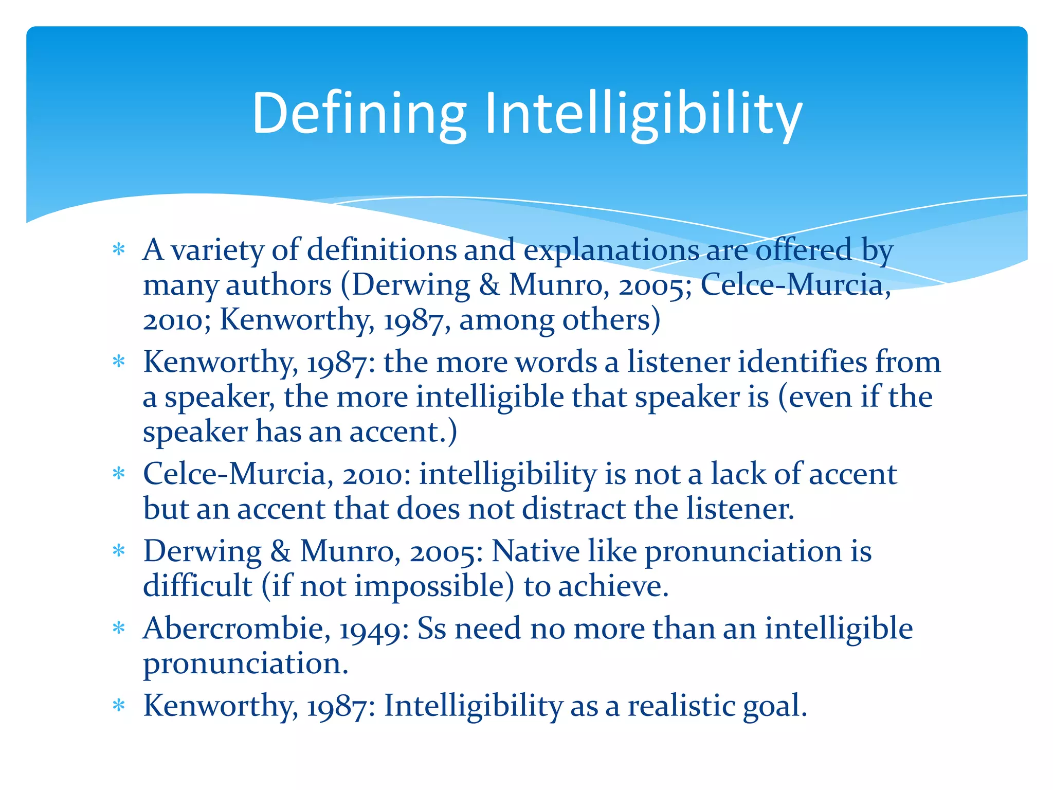 Defining Intelligibility
A variety of definitions and explanations are offered by
many authors (Derwing & Munro, 2005; Celce-Murcia,
2010; Kenworthy, 1987, among others)
Kenworthy, 1987: the more words a listener identifies from
a speaker, the more intelligible that speaker is (even if the
speaker has an accent.)
Celce-Murcia, 2010: intelligibility is not a lack of accent
but an accent that does not distract the listener.
Derwing & Munro, 2005: Native like pronunciation is
difficult (if not impossible) to achieve.
Abercrombie, 1949: Ss need no more than an intelligible
pronunciation.
Kenworthy, 1987: Intelligibility as a realistic goal.

 