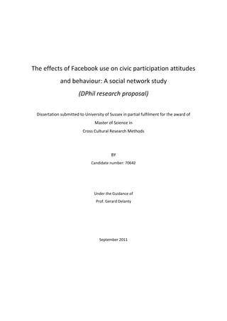 The effects of Facebook use on civic participation attitudes
and behaviour: A social network study
(DPhil research proposal)
Dissertation submitted to University of Sussex in partial fulfilment for the award of
Master of Science in
Cross Cultural Research Methods
BY
Candidate number: 70642
Under the Guidance of
Prof. Gerard Delanty
September 2011
 