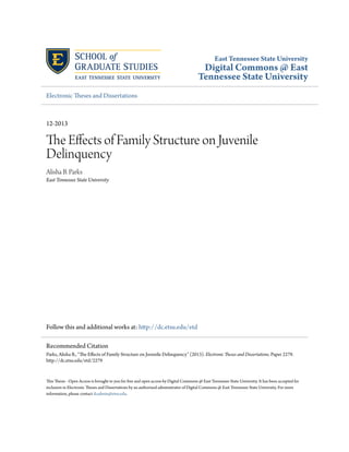 East Tennessee State University 
Digital Commons @ East 
Tennessee State University 
Electronic Theses and Dissertations 
12-2013 
The Effects of Family Structure on Juvenile 
Delinquency 
Alisha B. Parks 
East Tennessee State University 
Follow this and additional works at: http://dc.etsu.edu/etd 
Recommended Citation 
Parks, Alisha B., "The Effects of Family Structure on Juvenile Delinquency" (2013). Electronic Theses and Dissertations. Paper 2279. 
http://dc.etsu.edu/etd/2279 
This Thesis - Open Access is brought to you for free and open access by Digital Commons @ East Tennessee State University. It has been accepted for 
inclusion in Electronic Theses and Dissertations by an authorized administrator of Digital Commons @ East Tennessee State University. For more 
information, please contact dcadmin@etsu.edu. 
 