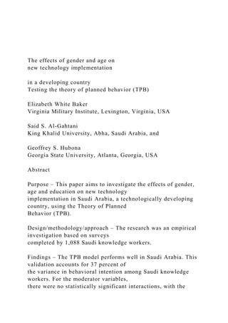 The effects of gender and age on
new technology implementation
in a developing country
Testing the theory of planned behavior (TPB)
Elizabeth White Baker
Virginia Military Institute, Lexington, Virginia, USA
Said S. Al-Gahtani
King Khalid University, Abha, Saudi Arabia, and
Geoffrey S. Hubona
Georgia State University, Atlanta, Georgia, USA
Abstract
Purpose – This paper aims to investigate the effects of gender,
age and education on new technology
implementation in Saudi Arabia, a technologically developing
country, using the Theory of Planned
Behavior (TPB).
Design/methodology/approach – The research was an empirical
investigation based on surveys
completed by 1,088 Saudi knowledge workers.
Findings – The TPB model performs well in Saudi Arabia. This
validation accounts for 37 percent of
the variance in behavioral intention among Saudi knowledge
workers. For the moderator variables,
there were no statistically significant interactions, with the
 