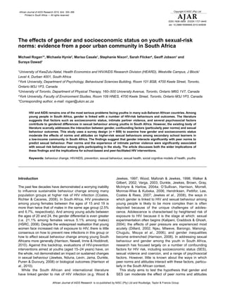 African Journal of AIDS Research 2010, 9(4): 355–366                                                                              Copyright © NISC (Pty) Ltd
      Printed in South Africa — All rights reserved
                                                                                                                                      AJAR
                                                                                                                              ISSN 1608–5906 EISSN 1727–9445
                                                                                                                               doi: 10.2989/16085906.2010.545639




The effects of gender and socioeconomic status on youth sexual-risk
norms: evidence from a poor urban community in South Africa

Michael Rogan1*, Michaela Hynie2, Marisa Casale1, Stephanie Nixon3, Sarah Flicker4, Geoff Jobson1 and
Suraya Dawad1

1
 University of KwaZulu-Natal, Health Economics and HIV/AIDS Research Division (HEARD), Westville Campus, J Block/
Level 4, Durban 4001, South Africa
2York University, Department of Psychology, Behavioural Sciences Building, Room 101 BSB, 4700 Keele Street, Toronto,

Ontario M3J 1P3, Canada
3University of Toronto, Department of Physical Therapy, 160–500 University Avenue, Toronto, Ontario M6G 1V7, Canada

4York University, Faculty of Environment Studies, Room 109 HNES, 4700 Keele Street, Toronto, Ontario M3J 1P3, Canada

*Corresponding author, e-mail: rogan@ukzn.ac.za


         HIV and AIDS remains one of the most serious problems facing youths in many sub-Saharan African countries. Among
         young people in South Africa, gender is linked with a number of HIV-risk behaviours and outcomes. The literature
         suggests that factors such as socioeconomic status, intimate partner violence, and several psychosocial factors
         contribute to gendered differences in sexual behaviour among youths in South Africa. However, the existing body of
         literature scarcely addresses the interaction between gender, confounding factors (particularly peer norms) and sexual
         behaviour outcomes. This study uses a survey design (n = 809) to examine how gender and socioeconomic status
         moderate the effects of norms and attitudes on higher-risk sexual behaviours among secondary school learners in
         a low-income community in South Africa. The findings suggest that gender interacts significantly with peer norms to
         predict sexual behaviour. Peer norms and the experience of intimate partner violence were significantly associated
         with sexual risk behaviour among girls participating in the study. The article discusses both the wider implications of
         these findings and the implications for school-based and peer-facilitated HIV interventions.

         Keywords: behaviour change, HIV/AIDS, prevention, sexual behaviour, sexual health, social cognitive models of health, youths




Introduction                                                                       Jewkes, 1997; Wood, Maforah & Jewkes, 1998; Walker &
                                                                                   Gilbert, 2002; Varga, 2003; Dunkle, Jewkes, Brown, Gray,
The past few decades have demonstrated a worrying inability                        McIntyre & Harlow, 2004a; O’Sullivan, Harrison, Morrell,
to influence sustainable behaviour change among many                               Monroe-Wise & Kubeka, 2006; Hendriksen, Pettifor, Lee,
population groups at higher risk of HIV infection (Coates,                         Coates & Rees, 2007; Jewkes et al., 2008), the ways in
Richter & Caceres, 2008). In South Africa, HIV prevalence                          which gender is linked to HIV and sexual behaviour among
among young females between the ages of 15 and 19 is                               young people is likely to be more complex than is often
more than twice that of males in the same age group (2.5%                          depicted because of the unique challenges of adoles-
and 6.7%, respectively). And among young adults between                            cence. Adolescence is characterised by heightened risk of
the ages of 20 and 24, the gender differential is even greater                     exposure to HIV because it is the stage at which: sexual
(i.e. 21.1% among females versus 5.1% among males)                                 experimentation often begins (Kalipeni, Craddock & Ghosh,
(HSRC, 2008). Despite the widespread realisation that young                        2004); the effects of peer pressure are experienced most
women face increased risk of exposure to HIV, there is little                      acutely (Dillard, 2002; Njau, Mtweve, Barongo, Manongi,
consensus on how to prevent new infections in this group or                        Chugulu, Msuya et al., 2006); and gender inequalities
how to effect sexual behaviour change among young South                            become entrenched (Harrison, 2008). In addressing sexual
Africans more generally (Harrison, Newell, Imrie & Hoddinott,                      behaviour and gender among the youth in South Africa,
2010). Against this backdrop, evaluations of HIV-prevention                        research has focused largely on a number of confounding
interventions aimed at youths (aged 15–24 years) have, on                          factors for HIV risk, including socioeconomic status (SES),
the whole, not demonstrated an impact on sustained changes                         sexual violence and coercion, and a range of psychosocial
in sexual behaviour (Jewkes, Nduna, Levin, Jama, Dunkle,                           factors. However, little is known about the ways in which
Puren & Duvvury, 2008) or biological outcomes (Harrison et                         peer norms and attitudes interact with these factors, particu-
al., 2010).                                                                        larly in the South African context.
   While the South African and international literature                               This study aims to test the hypothesis that gender and
have linked gender to risk of HIV infection (e.g. Wood &                           SES can moderate the effect of peer norms and attitudes

                               African Journal of AIDS Research is co-published by NISC (Pty) Ltd and Routledge, Taylor & Francis Group
 