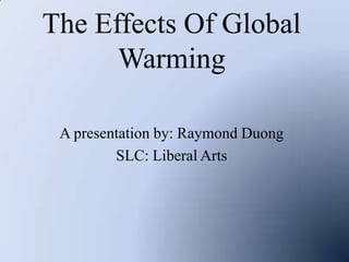 The Effects Of Global Warming A presentation by: Raymond Duong SLC: Liberal Arts 