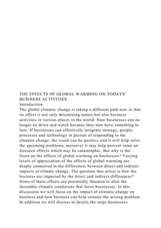 THE EFFECTS OF GLOBAL WARMING ON TODAYS'
BUSINESS ACTIVITIES
Introduction
The global climatic change is taking a different path now in that
its effect is not only threatening nature but also business
activities in various places in the world. Now businesses can no
longer sit down and watch because they now have something to
lose. If businesses can effectively integrate strategy, people,
processes and technology in pursuit of responding to the
climatic change, the result can be positive and it will help solve
the upcoming problems, moreover it may help prevent some un
foreseen effects which may be catastrophic. But why is the
focus on the effects of global warming on businesses? Varying
levels of appreciation of the effects of global warming are
deeply connected in the differences between direct and indirect
impacts of climate change. The question that arises is how the
business are impacted by the direct and indirect differences?
Some of these effects are potentially threaten to alter the
favorable climatic conditions that favor businesses. In this
discussion we will focus on the impact of climatic change on
business and how business can help counter the arising problem.
In addition we will discuss in details the steps businesses
 