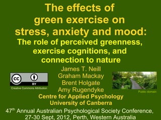 The effects of
        green exercise on
    stress, anxiety and mood:
      The role of perceived greenness,
          exercise cognitions, and
            connection to nature
                                  James T. Neill
                                 Graham Mackay
                                  Brent Holgate
  Creative Commons Attribution
                                 Amy Rugendyke     Public domain
             Centre for Applied Psychology
                 University of Canberra
47th Annual Australian Psychological Society Conference,
       27-30 Sept, 2012, Perth, Western Australia        1
 
