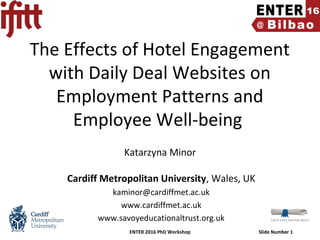 ENTER 2016 PhD Workshop Slide Number 1
The Effects of Hotel Engagement
with Daily Deal Websites on
Employment Patterns and
Employee Well-being
Katarzyna Minor
Cardiff Metropolitan University, Wales, UK
kaminor@cardiffmet.ac.uk
www.cardiffmet.ac.uk
www.savoyeducationaltrust.org.uk
 
