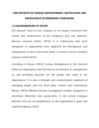 THE EFFECTS OF HUMAN DEVELOPMENT, MOTIVATION AND
EXCELLENCE IN EMERGING COMPANIES
1.0 BACKGREOUND OF STUDY
The greatest asset of any company is its human resources that
ensure that achievement of the company’s goal and objective.
(Human resource Article, 2012); It is unfortunate that most
companies or organization have neglected the development and
management of their chief asset which is human resource (human
resource Article 2012).
According to Susan, (2012), human Management is the function
within an organization that focused on recruitment of, management
of, and providing direction for the people who work in the
organization. It is also a strategic and comprehensive approach of
managing people and the work place culture and environment
(Susan, 2012). Effective Human management enables employees to
contribute effectively and productivity to the overall company
direction and the accomplishment of the organization’s goals and
objectives (Susan, 2012).
 
