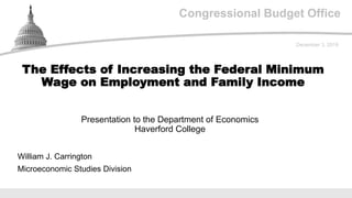 Congressional Budget Office
Presentation to the Department of Economics
Haverford College
December 3, 2019
William J. Carrington
Microeconomic Studies Division
The Effects of Increasing the Federal Minimum
Wage on Employment and Family Income
 