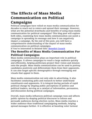 The Effects of Mass Media
Communication on Political
Campaigns
Political campaigns have relied on mass media communication for
decades to reach out to voters and spread their message. However,
what are the potential drawbacks and benefits of using mass media
communication for political campaigns? This blog post will explore
both sides, examining how mass media communication can assist a
campaign in spreading its message and how it can negatively
impact a campaign. By the end of this post, you will have a
comprehensive understanding of the impact of mass media
communication on political campaigns.
If You're Interested In Related Info: Benedict Cusack
The Benefits of Mass Media Communication For
Political Campaigns
Mass media communication plays an important role in political
campaigns. It allows campaigns to reach a large audience quickly
and efficiently, helping politicians project their vision and mission
onto the people. Mass media communication can be used to portray
candidates positively and differentiate them from their opponents.
It can also target specific demographics through messaging and
visuals that appeal to them.
Mass media communication not only aids in advertising, it also
facilitates conducting polls and research to better understand
constituents and opponents. It is integral during periods of rapid
political change by shaping public perceptions of politics and
political leaders, serving as a catalyst of information, persuasion,
and discussion during political campaigns.
Overall, mass media influences political campaign runs and affects
public opinion by shaping political discourse to inform and
persuade audiences during election cycles. Mass media reaches a
wider audience than traditional campaigning methods, helping
spread messages further. It is effective at boosting voter turnout
 
