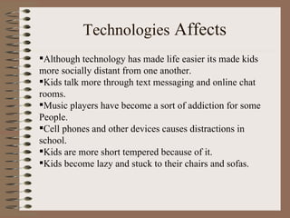 Technologies  Affects Although technology has made life easier its made kids  more socially distant from one another. Kids talk more through text messaging and online chat  rooms. Music players have become a sort of addiction for some  People. Cell phones and other devices causes distractions in  school. Kids are more short tempered because of it. Kids become lazy and stuck to their chairs and sofas. 
