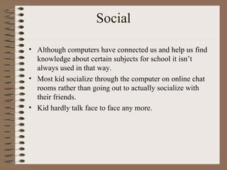 Social Although computers have connected us and help us find knowledge about certain subjects for school it isn’t always used in that way. Most kid socialize through the computer on online chat rooms rather than going out to actually socialize with their friends. Kid hardly talk face to face any more. 