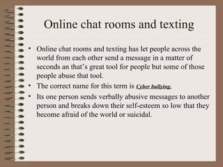 Online chat rooms and texting Online chat rooms and texting has let people across the world from each other send a message in a matter of seconds an that’s great tool for people but some of those people abuse that tool. The correct name for this term is  Cyber bullying. Its one person sends verbally abusive messages to another person and breaks down their self-esteem so low that they become afraid of the world or suicidal.  