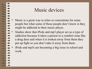 Music devices Music is a great way to relax or concentrate for some people but what some of those people don’t know is they might be addicted to their music player. Studies show that iPods and mp3 player act as a type of addiction because it takes a person to a comfort zone like a drug does and when it is tooken away from them they put up fight so you don’t take it away from them. iPods and mp3s are becoming a big issue in school and work. 