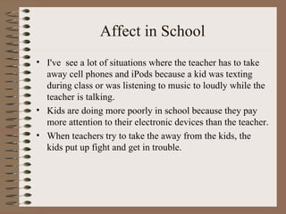 Affect in School I've  see a lot of situations where the teacher has to take away cell phones and iPods because a kid was texting during class or was listening to music to loudly while the teacher is talking. Kids are doing more poorly in school because they pay more attention to their electronic devices than the teacher. When teachers try to take the away from the kids, the kids put up fight and get in trouble. 