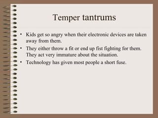 Temper  tantrums Kids get so angry when their electronic devices are taken away from them. They either throw a fit or end up fist fighting for them. They act very immature about the situation. Technology has given most people a short fuse. 