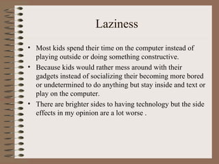 Laziness Most kids spend their time on the computer instead of playing outside or doing something constructive. Because kids would rather mess around with their gadgets instead of socializing their becoming more bored or undetermined to do anything but stay inside and text or play on the computer. There are brighter sides to having technology but the side effects in my opinion are a lot worse . 