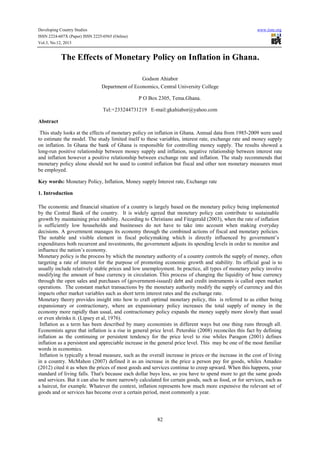 Developing Country Studies
ISSN 2224-607X (Paper) ISSN 2225-0565 (Online)
Vol.3, No.12, 2013

www.iiste.org

The Effects of Monetary Policy on Inflation in Ghana.
Godson Ahiabor
Department of Economics, Central University College
P O Box 2305, Tema.Ghana.
Tel:+233244731219 E-mail:gkahiabor@yahoo.com
Abstract
This study looks at the effects of monetary policy on inflation in Ghana. Annual data from 1985-2009 were used
to estimate the model. The study limited itself to these variables, interest rate, exchange rate and money supply
on inflation. In Ghana the bank of Ghana is responsible for controlling money supply. The results showed a
long-run positive relationship between money supply and inflation, negative relationship between interest rate
and inflation however a positive relationship between exchange rate and inflation. The study recommends that
monetary policy alone should not be used to control inflation but fiscal and other non monetary measures must
be employed.
Key words: Monetary Policy, Inflation, Money supply Interest rate, Exchange rate
1. Introduction
The economic and financial situation of a country is largely based on the monetary policy being implemented
by the Central Bank of the country. It is widely agreed that monetary policy can contribute to sustainable
growth by maintaining price stability. According to Christiano and Fitzgerald (2003), when the rate of inflation
is sufficiently low households and businesses do not have to take into account when making everyday
decisions. A government manages its economy through the combined actions of fiscal and monetary policies.
The notable and visible element in fiscal policymaking which is directly influenced by government’s
expenditures both recurrent and investments, the government adjusts its spending levels in order to monitor and
influence the nation’s economy.
Monetary policy is the process by which the monetary authority of a country controls the supply of money, often
targeting a rate of interest for the purpose of promoting economic growth and stability. Its official goal is to
usually include relatively stable prices and low unemployment. In practice, all types of monetary policy involve
modifying the amount of base currency in circulation. This process of changing the liquidity of base currency
through the open sales and purchases of (government-issued) debt and credit instruments is called open market
operations. The constant market transactions by the monetary authority modify the supply of currency and this
impacts other market variables such as short term interest rates and the exchange rate.
Monetary theory provides insight into how to craft optimal monetary policy, this is referred to as either being
expansionary or contractionary, where an expansionary policy increases the total supply of money in the
economy more rapidly than usual, and contractionary policy expands the money supply more slowly than usual
or even shrinks it. (Lipsey et al, 1976).
Inflation as a term has been described by many economists in different ways but one thing runs through all.
Economists agree that inflation is a rise in general price level. Petershie (2008) reconciles this fact by defining
inflation as the continuing or persistent tendency for the price level to rise whiles Paragon (2001) defines
inflation as a persistent and appreciable increase in the general price level. This may be one of the most familiar
words in economics.
Inflation is typically a broad measure, such as the overall increase in prices or the increase in the cost of living
in a country. McMahon (2007) defined it as an increase in the price a person pay for goods, whiles Amadeo
(2012) cited it as when the prices of most goods and services continue to creep upward. When this happens, your
standard of living falls. That's because each dollar buys less, so you have to spend more to get the same goods
and services. But it can also be more narrowly calculated for certain goods, such as food, or for services, such as
a haircut, for example. Whatever the context, inflation represents how much more expensive the relevant set of
goods and or services has become over a certain period, most commonly a year.

82

 