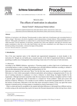 Procedia - Social and Behavioral Sciences 31 (2012) 820 – 824
1877-0428 © 2011 Published by Elsevier Ltd. Selection and/or peer-review under responsibility of Prof. Hüseyin Uzunboylu.
doi:10.1016/j.sbspro.2011.12.148
Procedia
Social and
Behavioral
Sciences
Procedia - Social and Behavioral Sciences 00 (2011) 000–000
www.elsevier.com/locate/procedia
WCLTA 2011
The effects of motivation in education
Hamid Tohidi*, Mohammad Mehdi Jabbari
Department of Industrial Engineering, South Tehran Branch, Islamic Azad University, Tehran, Iran
Department of Electrical Engineering, South Tehran Branch, Islamic Azad University, Tehran, Iran
Abstract
Definition of motivation is the following “Powering people to achieve high levels of performance and overcoming barriers in
order to change”. Motivation is the driver of guidance, control and persistence in human behavior. What strengthens a person's
behavior? What guides such behaviors or conducts then in a certain direction? What enhanced or maintained the behavior? It is
called motivation. On the importance of motivation, researches have shown that employees with high job motivation show,
greater commitment to their job; on the other hand Workers who feel more commitment even when things are not moving
forward according to the procedure , minimize the impact of this problem.
Keywords: Motivation;Education ; performance.
1. Introduction
One of the most important topics in the industrial and organizational management, in recent decades is the
motivation [2]. Though one can hardly pass a research journal, in the field of organizational behavior, industrial
psychology or public area of management without devoting at least some of it to the issues of work motivation.
1-1.Motivation
According to the PMBOK definition, motivation is "Powering people to achieve high levels of performance and
overcoming barriers in order to change."Psychologists have provided different definitions according to attitude to
the motivation phenomenon which are briefly mentioned below [4,7,8]:
Motivation was inspired of the Latin term "Move" For the first time, means movement and it is an English word.
Motivation is a force which cause people to behavior particularly and according to management point of view, the
aim of creating motivation in employees is to have a behavior in which brings the highest benefits for the
organization .Although motivation researchers study this issue based on how behavior strengthens and how it leads
to specific goals, consequently study of motivation is a research for “Event condition” which gives power and
direction to behavior. Whenever, if we consider an event condition, for powerful and guided behavior, wet enter to
the territory of motivation. Motivation is the force that causes movement in human. In fact, any agent that causes
(internal or external) activity in living creature is considered as a kind of motivation [1,9,16].
What is certain and must be acceptable to the marked individual differences is that people have different motives,
so before acting on the motivation they need to be known the Personal characteristics in their driving forces which-
* Hamid Tohidi
E-mail address: H_Tohidi@azad.ac.ir
Open access under CC BY-NC-ND license.
 