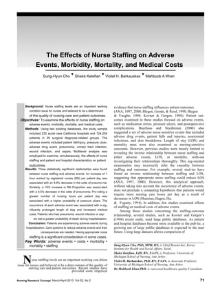 The Effects of Nurse Staffing on Adverse
Events, Morbidity, Mortality, and Medical Costs
Sung-Hyun Cho
▼
Shaké Ketefian
▼
Violet H. Barkauskas
▼
Mahboob A Khan
Dean G. Smith
Background: Nurse staffing levels are an important working
condition issue for nurses and believed to be a determinant
of the quality of nursing care and patient outcomes.
Objectives: To examine the effects of nurse staffing on
adverse events, morbidity, mortality, and medical costs.
Methods: Using two existing databases, the study sample
included 232 acute care California hospitals and 124,204
patients in 20 surgical diagnosis-related groups. The
adverse events included patient fall/injury, pressure ulcer,
adverse drug event, pneumonia, urinary tract infection,
wound infection, and sepsis. Multilevel analysis was
employed to examine, simultaneously, the effects of nurse
staffing and patient and hospital characteristics on patient
outcomes.
Results: Three statistically significant relationships were found
between nurse staffing and adverse events. An increase of 1
hour worked by registered nurses (RN) per patient day was
associated with an 8.9% decrease in the odds of pneumo-nia.
Similarly, a 10% increase in RN Proportion was associ-ated
with a 9.5% decrease in the odds of pneumonia. Pro-viding a
greater number of nursing hours per patient day was
associated with a higher probability of pressure ulcers. The
occurrence of each adverse event was associated with a sig-
nificantly prolonged length of stay and increased medical
costs. Patients who had pneumonia, wound infection or sep-
sis had a greater probability of death during hospitalization.
Conclusion: Patients are experiencing adverse events during
hospitalization. Care systems to reduce adverse events and their
consequences are needed. Having appropriate nurse
staffing is a significant consideration in some cases.
Key Words: adverse events • costs • morbidity •
mortality • staffing
Nurse staffing levels are an important working con-dition
issue for nurses and believed to be a deter-minant of the quality of
nursing care and patient out-comes. Recent studies have
provided some empirical
evidence that nurse staffing influences patient outcomes
(ANA, 1997, 2000; Blegen, Goode, & Reed, 1998; Blegen
& Vaughn, 1998; Kovner & Gergen, 1998). Patient out-
comes examined in these studies focused on adverse events,
such as medication errors, pressure ulcers, and postopera-tive
complications. Buerhaus and Needleman (2000) also
suggested a set of adverse nurse-sensitive events that included
adverse drug events, patient falls and injuries, nosocomial
infections, and skin breakdown. Length of stay (LOS) and
mortality rates were also examined as nursing-sensitive
outcomes. However, previous studies were mostly limited to
revealing the inverse relationship between nurse staffing and
either adverse events, LOS, or mortality, with-out
investigating their relationships thoroughly. This seg-mented
examination may incorrectly infer the causality between
staffing and outcomes. For example, several stud-ies have
found an inverse relationship between staffing and LOS,
suggesting that appropriate nurse staffing could reduce LOS
(ANA, 1997, 2000). However, this analytical approach,
without taking into account the occurrence of adverse events,
does not preclude a competing hypothesis that patients would
require more nursing care hours per day as a result of
decreases in LOS (Shamian, Hagen, Hu,
& Fogarty, 1994). In addition, few studies examined effects
of staffing on medical costs of adverse events.
Among those studies concerning the staffing-outcome
relationship, several studies, such as Kovner and Gergen’s
(1998) recent study, used large public databases. As patient
and hospital databases become more available to the pub-lic, a
growing use of large public databases is expected in the near
future. Using large datasets allows comparison of
Sung-Hyun Cho, PhD, MPH, RN, is Chief Researcher, Korea
Institute for Health and Social Affairs, Seoul.
Shaké Ketefian, EdD, RN, FAAN, is Professor, University of
Michigan School of Nursing, Ann Arbor.
Violet H. Barkauskas, PhD, RN, FAAN, is Associate Professor,
University of Michigan School of Nursing, Ann Arbor.
Dr.Mahboob Khan,PhD, is renowned healthcare quality Consultant
Nursing Research Concept March/April 2013 Vol 52, No 2 71
 