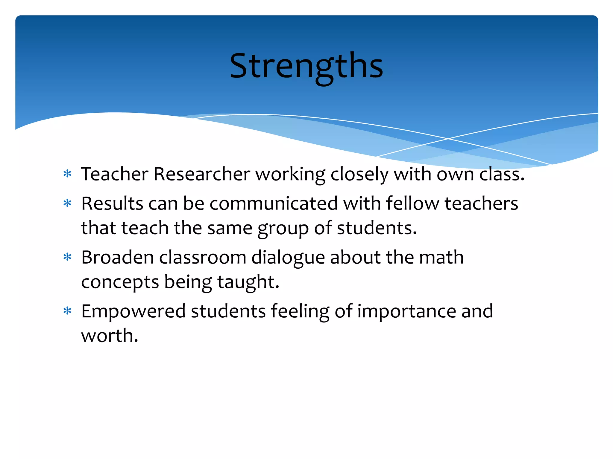 Teacher Researcher working closely with own class.
Results can be communicated with fellow teachers
that teach the same group of students.
Broaden classroom dialogue about the math
concepts being taught.
Empowered students feeling of importance and
worth.
Strengths
 